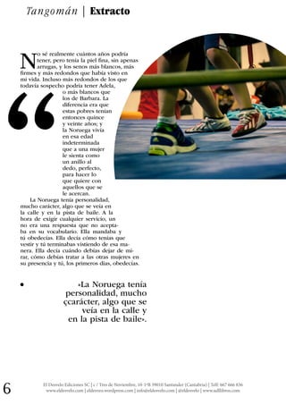 El Desvelo Ediciones SC | c / Tres de Noviembre, 10-1ºB 39010 Santander (Cantabria) | Telf: 667 666 836
www.eldesvelo.com | eldesveo.wordpress.com | info@eldesvelo.com | @eldesvelo | www.udllibros.com6
N
o sé realmente cuántos años podría
tener, pero tenía la piel fina, sin apenas
arrugas, y los senos más blancos, más
firmes y más redondos que había visto en
mi vida. Incluso más redondos de los que
todavía sospecho podría tener Adela,
o más blancos que
los de Barbara. La
diferencia era que
estas pobres tenían
entonces quince
y veinte años; y
la Noruega vivía
en esa edad
indeterminada
que a una mujer
le sienta como
un anillo al
dedo, perfecto,
para hacer lo
que quiere con
aquellos que se
le acercan.
La Noruega tenía personalidad,
mucho carácter, algo que se veía en
la calle y en la pista de baile. A la
hora de exigir cualquier servicio, un
no era una respuesta que no acepta-
ba en su vocabulario. Ella mandaba y
tú obedecías. Ella decía cómo tenías que
vestir y tú terminabas vistiendo de esa ma-
nera. Ella decía cuándo debías dejar de mi-
rar, cómo debías tratar a las otras mujeres en
su presencia y tú, los primeros días, obedecías.
. «La Noruega tenía
personalidad, mucho
çcarácter, algo que se
veía en la calle y
en la pista de baile».
Tangomán | Extracto
“
 