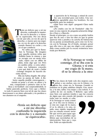 El Desvelo Ediciones SC | c / Tres de Noviembre, 10-1ºB 39010 Santander (Cantabria) | Telf: 667 666 836
www.eldesvelo.com | eldesveo.wordpress.com | info@eldesvelo.com | @eldesvelo | www.udllibros.com 7
Tenía un defecto que a mí me
divertía: confundía la izquier-
da con la derecha y a menu-
do se equivocaba. Por eso decía
eso de «por ahí», en vez de «por la
derecha», o «tuerce por esa esqui-
na», en vez de «gira a la derecha»
cuando íbamos en coche y era
yo el que conducía.
No sabía por qué la llama-
ban la Noruega. Me imagino
que aquella melena rubia que
brillaba hasta la cintura y que
se recogía con un moño tren-
zado, sujeto con un alfiler de
plata, tenía algo que ver. Pero
en cambio sabía –o creía saber–
cómo nos habíamos conocido
y por qué dejó de venir a bailar
conmigo después de hacerlo du-
rante meses.
Ella me había elegido. Me adop-
tó como su pareja de baile. A Ro-
berto aquella posible extravagancia –
viendo su porte y el mío, su altura y la
mía, comparando a primera vista su be-
lleza y mi fealdad– aun sorprendiéndole, le
había parecido perfecta. Creo que a Rober-
to todo le parecía bien con tal de que las clases
funcionasen a un ritmo adecuado y no perdiera a
sus alumnos en el empeño.
«Tenía un defecto que
a mí me divertía:
confundía la izquierda
con la derecha y a menudo
se equivocaba».
La aparición de la Noruega a mitad de curso
fue una novedad para casi todos. Una sor-
presa agradable para los hombres. No tan
agradable para las mujeres.
–¿Qué hace esta aquí? –preguntó Clara nada
más verla.
–¿No estaba con los de Traslados? –dijo Yo-
sune en una especie de pregunta-aclaración dirigi-
da a Clara y a Marcelo.
Desde el principio, yo era como un pelele bailón
que iba de una a otra los días en que la gente
aparecía sola y pasaba a la cancha de baloncesto
sin su pareja acostumbrada, pero esta vez lo ha-
cía con la Noruega. En el fondo, siempre pensé
que ella vino a mí, que me eligió a mí, sorpren-
dido como estaba por la escasa resistencia mos-
trada por Roberto.
«Si la Noruega se venía
conmigo. él se iba con la
Gitana; y si esta
me cogía de la mano,
él se la ofrecía a la otra»
En las clases de baile solo dos mujeres cam-
paban a sus anchas: una era la Gitana y la
otra fue, cómo no, la Noruega. Cuando se
juntaban en la pista saltaban chispas. Una, more-
na, y la otra, rubia. Una mujer y una señora. Y yo
–pobre de mí– en medio. Y Roberto –que sabía
muy bien con quiénes trataba y que las conocía
de algún que otro enredo del pasado– se encon-
traba más en medio si cabe.
Si la Noruega se venía conmi-
go, él se iba con la Gitana; y
si esta me cogía de la mano,
él se la ofrecía a la otra; rá-
pido, muy rápido; impulsado
por un extraño resorte invisi-
ble que servía para tapar agu-
jeros o buscar posibles equi-
librios que necesitaban de su
intervención. Vaya par y vaya
dos. Todo un espectáculo.
“
 