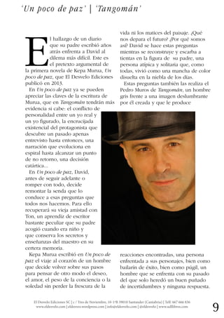9El Desvelo Ediciones SC | c / Tres de Noviembre, 10-1ºB 39010 Santander (Cantabria) | Telf: 667 666 836
www.eldesvelo.com | eldesveo.wordpress.com | info@eldesvelo.com | @eldesvelo | www.udllibros.com
E
l hallazgo de un diario
que su padre escribió años
atrás enfrenta a David al
dilema más difícil. Este es
el pretexto argumental de
la primera novela de Kepa Murua, Un
poco de paz, que El Desvelo Ediciones
publicó en 2013.
En Un poco de paz ya se pueden
apreciar las claves de la escritura de
Murua, que en Tangomán tendrán más
evidencia si cabe: el conflicto de
personalidad entre un yo real y
un yo figurado, la encrucijada
existencial del protagonista que
descubre un pasado apenas
entrevisto hasta entonces, una
narración que evoluciona en
espiral hasta alcanzar un punto
de no retorno, una decisión
catártica...
En Un poco de paz, David,
antes de seguir adelante o
romper con todo, decide
remontar la senda que lo
conduce a esas preguntas que
todos nos hacemos. Para ello
recuperará su vieja amistad con
Ton, un aprendiz de escritor
bastante peculiar que su padre
acogió cuando era niño y
que conserva los secretos y
enseñanzas del maestro en su
certera memoria.
Kepa Murua escribió en Un poco de
paz el viaje al corazón de un hombre
que decide volver sobre sus pasos
para pensar de otro modo el deseo,
el amor, el peso de la conciencia o la
soledad sin perder la frescura de la
vida ni los matices del paisaje. ¿Qué
nos depara el futuro? ¿Por qué somos
así? David se hace estas preguntas
mientras se reconstruye y escarba a
tientas en la figura de su padre, una
persona atípica y solitaria que, como
todas, vivió como una mancha de color
disuelta en la niebla de los días.
Estas preguntas también las realiza el
Pedro Muros de Tangomán, un hombre
gris frente a una imagen deslumbrante
por él creada y que le produce
reacciones encontradas, una persona
enfrentada a sus personajes, bien como
bailarín de éxito, bien como púgil, un
hombre que se enfrenta con su pasado
del que solo heredó un buen puñado
de incertidumbres y ninguna respuesta.
‘Un poco de paz’ | ‘Tangomán’
 