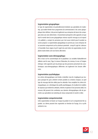 Segmentation géographique
Ce type de segmentation est particulièrement destinée aux spécialistes de marke-
ting qui veulent limiter leurs programmes de communication à des zones géogra-
phiques bien définies. Cela permet également aux entreprises de lancer des campa-
gnes dans une zone déterminée. L’inconvénient principal de cette approche est que
tout le monde dans la zone géographique retenue reçoit le message ou est exposé
à la publicité, y compris les personnes qui n’ont aucun intérêt pour le produit ou
service proposé. La segmentation géographique ne permet pas à une entreprise de
se concentrer uniquement sur les acheteurs potentiels. Lorsqu’il s’agit de s’adresser
à l’ensemble d’une région et qu’il s’agit là du seul critère de segmentation, les dé-
pliants toutes-boîtes sont une bonne alternative.


Segmentation socio-démographique
Elle se base sur les caractéristiques de la population. Les variables habituellement
utilisées sont le sexe, l’âge, le niveau d’éducation, les revenus, la race et l’origine
ethnique. Cette approche part du principe que des personnes présentant des carac-
téristiques socio-démographiques différentes ont également des besoins diffé-
rents.


Segmentation psychologique
Les critères démographiques sont faciles à identifier mais ils n’expliquent pas tou-
jours pourquoi les gens achètent certains produits ou certaines marques, ou quel
type de message doit être utilisé pour les atteindre. Pour compléter les critères dé-
mographiques, on a développé des profils psychologiques. Ils résultent de modèles
de réponses qui révèlent les attitudes, intérêts et opinions d’une personne (AIO). Ces
mesures AIO peuvent être combinées aux données démographiques afin de per-
mettre aux spécialistes du marketing de mieux comprendre le marché à cibler.


Segmentation comportementale
Cette segmentation est basée sur l’usage du produit et sur le comportement lié au
produit. Les clients peuvent être segmentés en fonction de l’usage, de ce qu’ils
achètent et où.




                                                                                          12
 