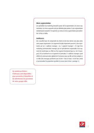 Micro segmentation
                                 Les spécialistes du marketing devraient passer de la segmentation à la micro seg-
                                 mentation. Les micro segments sont par définition plus pointus. Si une segmentation
                                 standard peut comporter 10 segments ou moins, la micro segmentation peut attein-
                                 dre 10 fois ce chiffre.


                                 Audiences
                                 Une nouvelle façon de comprendre les clients est de leur donner une place dans
                                 votre propre organisation. Les segments les plus importants peuvent y être repré-
                                 sentés par un « audience manager » ou « segment manager ». Il s’agit d’un
                                 marketing communication manager qui est spécialement responsable d’un seg-
                                 ment de marché (par ex, PME) ou d’un segment fonctionnel (par ex., les IT mana-
                                 gers). En se focalisant sur un segment en particulier, l’« audience manager» peut
                                 infléchir la communication globale de l’entreprise pour qu’elle soit bien adaptée à
                                 sa cible (des messages pertinents avec le bon « tone of voice » via le bon canal)
                                 et personnaliser la proposition (produit et service dans le bon « package »).




De nombreux fichiers
d’adresses sont disponibles
pour permettre d’identifier et
de sélectionner les personnes
de votre groupe cible.




                                                                                                                       1
 