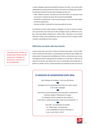 La valeur stratégique représente le potentiel de croissance d’un client. C’est en fait la valeur
                                 additionnelle qu’un client pourrait vous amener si vous aviez une stratégie pour la prendre.
                                 Des indicateurs importants de cette valeur stratégique du client sont :
                                 - Chiffre d’affaires concurrent : le business que votre client donne à un concurrent et que
                                   vous pourriez le convaincre de passer chez vous (part de portefeuille).
                                 - Potentiel lié au comportement : ce que vous pouvez gagner si vous arrivez à faire changer
                                   le client de comportement.
                                 - Croissance du client : le potentiel d’un client qui grandit de lui-même.


                                 En connaissant à la fois la valeur actuelle et stratégique, vous êtes en mesure de calculer
                                 votre part du client. Etant donné que la valeur stratégique repose sur tellement de varia-
                                 bles, elle est plus difficile à calculer que la « Lifetime value ». Néanmoins, c’est un concept
                                 intéressant à utiliser, même partiellement, dans la mesure où il met en exergue la valeur
                                 croissante et potentielle des clients existants.




                                 Différenciez vos clients selon leurs besoins

                                 L’étape suivante après avoir classé vos clients en fonction de leur valeur, c’est de les diffé-
L’activation d’une marque est
                                 rencier en fonction de leurs besoins ; en commençant par vos clients les plus rentables. Une
d’autant plus efficace qu’elle
                                 relation pleine d’enseignements et profitable avec le client se construit donc aussi sur base
construit ses stratégies en
                                 de changements dans le comportement de l’entreprise vis à vis du client. Le client vous dit
fonction du « cycle de vie »
                                 quels sont ses besoins. Vous adaptez votre service ou personnalisez votre produit pour ré-
du consommateur.
                                 pondre à ses attentes. Dès lors, à chaque interaction, vous répondez de mieux en mieux aux




                                      LE PROCESSUS DE SEGMENTATION CLIENT IDéAL

                                                  Etude statistique de la database / mise à jour des données


                                           Développement de la segmentation client basée sur la valeur courante
                                                                   et sur la valeur stratégique


                                           Etude client au niveau segmentation pour comprendre le comportement
                                                       d’achat par catégorie, l’attachement à la marque,
                                                   les motivations d’achat (« pourquoi les gens achètent »)
                                          et les besoins (« quelle communication / quels services attendent-ils ? »)


                                                          Vision CRM : une segmentation qui combine
                                                          1. le « lifetime value » de chaque client
                                                          2. avec la probabilité de croissance/ diminution et
                                                          3. avec ce que le client a en tête.




                                                                                                                                    1
 