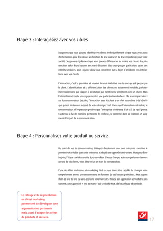 Etape 3 : Interagissez avec vos cibles

                                    Supposons que vous pouvez identifier vos clients individuellement et que vous avez assez
                                    d’informations pour les classer en fonction de leur valeur et de leur importance pour votre
                                    société. Supposons également que vous pouvez différencier au moins vos clients les plus
                                    rentables selon leurs besoins en ayant découvert des sous-groupes particuliers ayant des
                                    intérêts similaires. Vous pouvez alors vous concentrer sur la façon d’améliorer vos interac-
                                    tions avec vos clients.


                                    L’interaction, c’est la première et souvent la seule initiative one-to-one qui est perçue par
                                    le client. L’identification et la différenciation des clients est totalement invisible, parfaite-
                                    ment souterraine par rapport à la relation que l’entreprise entretient avec un client. Mais
                                    l’interaction nécessite un engagement et une participation du client. Elle a un impact direct
                                    sur le consommateur. De plus, l’interaction avec le client a un effet secondaire très bénéfi-
                                    que qui est totalement séparé de votre stratégie 1to1. Parce que l’interaction est visible, le
                                    consommateur a l’impression positive que l’entreprise s’intéresse à lui et à ce qu’il pense.
                                    S’adressez à lui de manière pertinente le renforce, le confirme dans sa relation, et aug-
                                    mente l’impact de la communication.




Etape 4 : Personnalisez votre produit ou service

                                    Du point de vue du consommateur, dialoguer directement avec une entreprise constitue le
                                    premier indice visible que cette entreprise a adopté une approche one-to-one. Mais pour l’en-
                                    treprise, l’étape cruciale consiste à personnaliser. Si vous changez votre comportement envers
                                    un seul de vos clients, vous êtes en fait en train de personnaliser.


                                    L’une des idées maîtresses du marketing 1to1 est que devez être capable de changer votre
                                    comportement envers un consommateur en fonction de ses besoins particuliers. Mais soyons
                                    clairs. Le one-to-one est une approche visionnaire des choses. Son application se traduit le plus
                                    souvent à une approche « one to many » qui se révèle tout à la fois efficace et rentable.



  Le ciblage et la segmentation
  en direct marketing
  permettent de développer une
  argumentation pertinente
  mais aussi d’adapter les offres
  de produits et services.
                                                                                                                                        1
 