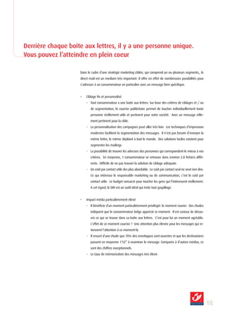 Derrière chaque boîte aux lettres, il y a une personne unique.
Vous pouvez l’atteindre en plein coeur

                    Dans le cadre d’une stratégie marketing ciblée, qui comprend un ou plusieurs segments,, le
                    direct mail est un medium très important. Il offre en effet de nombreuses possibilités pour
                    s’adresser à un consommateur en particulier avec un message bien spécifique.


                    •   Ciblage fin et personnalisé
                        - Tout consommateur a une boite aux lettres. Sur base des critères de ciblages et / ou
                           de segmentation, le courrier publicitaire permet de toucher individuellement toute
                           personne réellement utile et pertinent pour votre société. Avec un message rélle-
                           ment pertinent pour la cible.
                        - La personnalisation des campagnes peut aller très loin. Les techniques d’impression
                           modernes facilitent la segmentation des messages. Il n’est pas besoin d’envoyer la
                           même lettre, le même dépliant à tout le monde. Des solutions faciles existent pour
                           segmenter les mailings
                        - La possibilité de trouver les adresses des personnes qui correspondent le mieux à vos
                           critères. En moyenne, 1 consommateur se retrouve dans environ 2.8 fichiers diffé-
                           rents. Difficile de ne pas trouver la solution de ciblage adéquate.
                        - Un coût par contact utile des plus abordable. Le coût par contact seul ne veut rien dire.
                           Ce qui intéresse le responsable marketing ou de communication, c’est le coût par
                           contact utile. Le budget consacré pour toucher les gens qui l’intéressent réellement.
                           A cet égard, le DM est un outil idéal qui évite tout gaspillage.


                    •   Impact média particulièrement élevé
                        - Il bénéficie d’un moment particulièrement privilégié: le moment courier. Des études
                           indiquent que le consommateur belge apprécié ce moment. Il est curieux de décou-
                           vrir ce qui se trouve dans sa boîte aux lettres. C’est pour lui un moment agréable.
                           L’effet de ce moment courrier ? Une attention plus élevée pour les messages qui re-
                           tiennent l’attention à ce moment-là.
                        - Il ressort d’une étude que 78% des enveloppes sont ouvertes et que les destinataires
                           passent en moyenne 1’52” à examiner le message. Comparés à d’autres médias, ce
                           sont des chiffres exceptionnels.
                        - Le taux de mémorisation des messages très élevé.




                                                                                                                      1
 