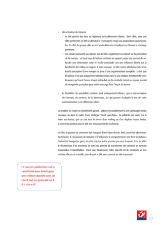 •   Un activateur de réponse
                                      - Le DM génère des taux de réponses particulièrement élevés. Bien ciblé, avec une
                                          offre pertinente, le DM va stimuler le répondant à réagir aux propositions commercia-
                                          les. En effet, le groupe cible se sent particulièrement impliqué car il trouve le message
                                          pertinent.
                                      - nos études prouvent par ailleurs que le DM a également un impact sur la perception
                                          de la marque. Le haut taux de lecture combiné au support papier qui permet de vé-
                                          hiculer une information riche et ‘multi-sensorielle’ ont une influence directe sur la
                                          familiarité des cibles par rapport à votre marque. Le DM s’avère idéal pour faire évo-
                                          luer la perception d’une marque sur base d’une argumentation complète. Le fait que
                                          le lecteur n’est pas uniquement rationnel mais qu’il a une relation émotionnelle avec
                                          le papier, qu’il sent l’encre et qu’il est séduit par la créativité créent un espace mental
                                          de réceptivité particulier pour votre message dans l’esprit du lecteur.


                                  •   La flexibilité : les possibilités créatives sont pratiquement infinies, que ce soit au niveau
                                      des formats, du contenu, de la dimension,…Ce qui permet d’adapter le ton de votre
                                      communication à vos différentes cibles.


                                  Le résultat: un return on investment garanti. Utilisée en complément à une campagne média
                                  classique ou dans le cadre d’une stratégie ‘client’ spécifique, la publicité qui passe par la
                                  boite aux lettres, que ce soit sous la forme d’un mailing ou d’un dépliant toutes boîtes,
                                  s’avère très positive pour le ROI des investissements marketing.


                                  Le DM a le pouvoir de construire des marques d’une façon directe. Mais, peut-être plus impor-
                                  tant encore, il a le pouvoir de stimuler et d’influencer le comportement. Une forte incitation à
                                  l’action fait bouger les gens, et cette réaction est le premier pas vers la vente. C’est en effet
                                  le déclencheur d’un processus de suivi qui permet de transformer des contacts en contrats
                                  mesurables et identifiables. Parce que, finalement, notre objectif est de construire un mix
                                  médias efficace et rentable, dans lequel le DM joue souvent un rôle important.




Le courrier publicitaire est le
canal idéal pour développer
une relation durable avec un
client tout en générant un R.
O.I. attractif.




                                                                                                                                        1
 