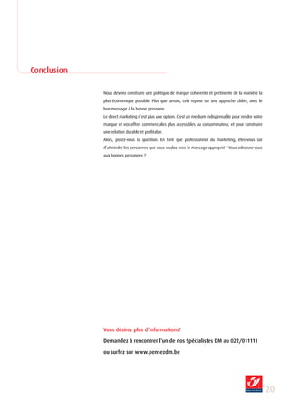 Conclusion

             Nous devons construire une politique de marque cohérente et pertinente de la manière la
             plus économique possible. Plus que jamais, cela repose sur une approche ciblée, avec le
             bon message à la bonne personne.
             Le direct marketing n’est plus une option. C’est un medium indispensable pour rendre votre
             marque et vos offres commerciales plus accessibles au consommateur, et pour construire
             une relation durable et profitable.
             Alors, posez-vous la question. En tant que professionnel du marketing, êtes-vous sûr
             d’atteindre les personnes que vous voulez avec le message approprié ? Vous adressez-vous
             aux bonnes personnes ?




             Vous désirez plus d’informations?

             Demandez à rencontrer l’un de nos Spécialistes DM au 022/011111

             ou surfez sur www.pensezdm.be




                                                                                                          20
 