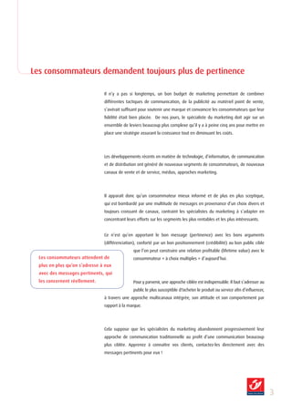 Les consommateurs demandent toujours plus de pertinence

                                Il n’y a pas si longtemps, un bon budget de marketing permettant de combiner
                                différentes tactiques de communication, de la publicité au matériel point de vente,
                                s’avérait suffisant pour soutenir une marque et convaincre les consommateurs que leur
                                fidélité était bien placée. De nos jours, le spécialiste du marketing doit agir sur un
                                ensemble de leviers beaucoup plus complexe qu’il y a à peine cinq ans pour mettre en
                                place une stratégie assurant la croissance tout en diminuant les coûts.




                                Les développements récents en matière de technologie, d’information, de communication
                                et de distribution ont généré de nouveaux segments de consommateurs, de nouveaux
                                canaux de vente et de service, médias, approches marketing.




                                Il apparaît donc qu’un consommateur mieux informé et de plus en plus sceptique,
                                qui est bombardé par une multitude de messages en provenance d’un choix divers et
                                toujours croissant de canaux, contraint les spécialistes du marketing à s’adapter en
                                concentrant leurs efforts sur les segments les plus rentables et les plus intéressants.


                                Ce n’est qu’en apportant le bon message (pertinence) avec les bons arguments
                                (différenciation), conforté par un bon positionnement (crédibilité) au bon public cible
                                                que l’on peut construire une relation profitable (lifetime value) avec le
  Les consommateurs attendent de                consommateur « à choix multiples » d’aujourd’hui.
  plus en plus qu’on s’adresse à eux
  avec des messages pertinents, qui
  les concernent réellement.                    Pour y parvenir, une approche ciblée est indispensable. Il faut s’adresser au
                                                public le plus susceptible d?acheter le produit ou service afin d’influencer,
                                à travers une approche multicanaux intégrée, son attitude et son comportement par
                                rapport à la marque.




                                Cela suppose que les spécialistes du marketing abandonnent progressivement leur
                                approche de communication traditionnelle au profit d’une communication beaucoup
                                plus ciblée. Apprenez à connaître vos clients, contactez-les directement avec des
                                messages pertinents pour eux !




                                                                                                                                
 