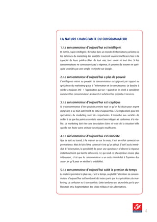 LA NATURE CHANGEANTE DU CONSOMMATEUR

1. Le consommateur d’aujourd’hui est intelligent
Et même, super intelligent. Il évolue dans un monde d’informations parfaites où
les défenses du marketing des sociétés s’avèrent souvent inefficaces face à la
capacité de leurs publics-cibles de tout voir, tout savoir et tout dire. Si les
consommateurs ne connaissent pas la réponse, ils peuvent la trouver en quel-
ques secondes par une simple recherche sur Google.


2. Le consommateur d’aujourd’hui a plus de pouvoir
L’intelligence mène au pouvoir. Le consommateur est gagnant par rapport au
spécialiste du marketing grâce à l’information et la connaissance. Le bouche à
oreille a toujours été « l’application qui tue » quand on en vient à considérer
comment les consommateurs évaluent et achètent les produits et services.


3. Le consommateur d’aujourd’hui est sceptique
Si le consommateur d’hier pouvait prendre tout ce qu’on lui disait pour argent
comptant, il va tout autrement de celui d’aujourd’hui. Les implications pour les
spécialistes du marketing sont très importantes. Il incombe aux sociétés de
veiller à ce que les points essentiels soient bien intégrés et conformes à la réa-
lité. Le marketing doit être une description claire et vraie de la situation telle
qu’elle est. Toute autre attitude serait jugée insuffisante.


4. Le consommateur d’aujourd’hui est connecté
Que ce soit au travail, à la maison ou sur la route, il est en effet connecté en
permanence. Mais le fait d’être connecté n’est qu’un début. C’est l’accès immé-
diat à l’information, la possibilité de poser une question et d’obtenir la réponse
instantanément qui font la différence. Ce qui rend ce phénomène encore plus
intéressant, c’est que le consommateur a un accès immédiat à l’opinion des
autres et qu’il peut en vérifier la crédibilité.


5. Le consommateur d’aujourd’hui subit la pression du temps
La matière première la plus rare, c’est le temps, ou plutôt l’attention. Le consom-
mateur d’aujourd’hui est bombardé de toutes parts par les spécialistes du mar-
keting. La confusion est à son comble. Cette tendance est exacerbée par la pro-
lifération et la fragmentation des choix médias et des alternatives.




                                                                                      
 