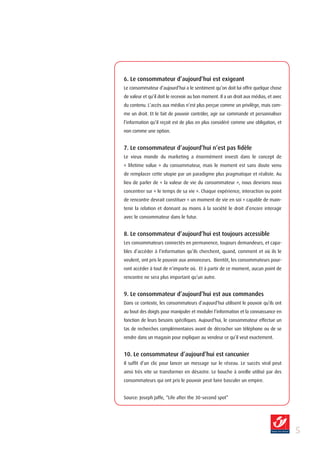 6. Le consommateur d’aujourd’hui est exigeant
Le consommateur d’aujourd’hui a le sentiment qu’on doit lui offrir quelque chose
de valeur et qu’il doit le recevoir au bon moment. Il a un droit aux médias, et avec
du contenu. L’accès aux médias n’est plus perçue comme un privilège, mais com-
me un droit. Et le fait de pouvoir contrôler, agir sur commande et personnaliser
l’information qu’il reçoit est de plus en plus considéré comme une obligation, et
non comme une option.


7. Le consommateur d’aujourd’hui n’est pas fidèle
Le vieux monde du marketing a énormément investi dans le concept de
« lifetime value » du consommateur, mais le moment est sans doute venu
de remplacer cette utopie par un paradigme plus pragmatique et réaliste. Au
lieu de parler de « la valeur de vie du consommateur », nous devrions nous
concentrer sur « le temps de sa vie ». Chaque expérience, interaction ou point
de rencontre devrait constituer « un moment de vie en soi » capable de main-
tenir la relation et donnant au moins à la société le droit d’encore interagir
avec le consommateur dans le futur.


8. Le consommateur d’aujourd’hui est toujours accessible
Les consommateurs connectés en permanence, toujours demandeurs, et capa-
bles d’accéder à l’information qu’ils cherchent, quand, comment et où ils le
veulent, ont pris le pouvoir aux annonceurs. Bientôt, les consommateurs pour-
ront accéder à tout de n’importe où. Et à partir de ce moment, aucun point de
rencontre ne sera plus important qu’un autre.


9. Le consommateur d’aujourd’hui est aux commandes
Dans ce contexte, les consommateurs d’aujourd’hui utilisent le pouvoir qu’ils ont
au bout des doigts pour manipuler et moduler l’information et la connaissance en
fonction de leurs besoins spécifiques. Aujourd’hui, le consommateur effectue un
tas de recherches complémentaires avant de décrocher son téléphone ou de se
rendre dans un magasin pour expliquer au vendeur ce qu’il veut exactement.


10. Le consommateur d’aujourd’hui est rancunier
Il suffit d’un clic pour lancer un message sur le réseau. Le succès viral peut
ainsi très vite se transformer en désastre. Le bouche à oreille utilisé par des
consommateurs qui ont pris le pouvoir peut faire basculer un empire.


Source: Joseph Jaffe, “Life after the 30-second spot”




                                                                                       
 