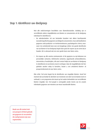 Stap 1: Identificeer uw doelgroep

                                  Niet alle ondernemingen beschikken over klantenbestanden. Gelukkig zijn er
                                  verschillende andere mogelijkheden om klanten en consumenten uit de doelgroep
                                  individueel te identificeren.
                                  •   De adresbestanden: tal van bestanden bevatten niet alleen beschrijvende
                                      (sociodemografische) gegevens van Belgische consumenten, maar ook kwalitatieve
                                      gegevens zoals producten- en merkenvoorkeuren, psychologische criteria, enzo-
                                      voort. Een uitstekende basis voor een langdurige relatie. Een goede identificatie
                                      van uw klanten of uw doelgroep begint door goed de respons op uw acties bij te
                                      houden. Dit is uiteraard ook een zeer goede basis voor latere acties.


                                  •   De respons op alle soorten communicatie: of de gegevens nu zijn bekomen via
                                      persoonlijke contacten, telefonische contacten, opgestuurde antwoordbonnen,
                                      internetsites of wedstrijden, elk soort contact helpt om uw klanten of doelgroep
                                      te identificeren en uw kennis ervan te verhogen. Door de mogelijkheden die hier
                                      geboden worden volop te benutten, bouwt u een uitstekend klanten- of
                                      prospectenbestand uit voor latere acties.


                                  Elke echte 1to1-actie begint bij de identificatie van mogelijke klanten. Vanaf het
                                  moment dat uw bedrijf de identiteit van tenminste een deel van de klanten kent en
                                  onthoudt, is een programma dat steunt op het anders behandelen van verschillende
                                  klanten mogelijk. Een 1to1-aanpak is onmogelijk zonder kennis van de actuele
                                  individuele gegevens van minstens uw meest waardevolle klanten.




  Maak van elk contact met
  een prospect of klant gebruik
  om gegevens te verzamelen
  die nuttig kunnen zijn voor
  segmentatie.




                                                                                                                          10
 