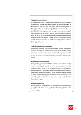 Geografisch segmenteren
Deze segmentatiemethode is vooral nuttig voor marketeers die hun communicatie-
programma’s tot specifieke regio’s willen beperken. Het helpt bedrijven ook bij het
begeleiden van een direct mail campagne in een bepaald doelgebied. Het
belangrijkste nadeel van deze benadering is dat iedereen binnen een afgebakend
gebied dezelfde marketingcommunicatie ontvangt of advertenties ziet, ongeacht
hun belangstelling voor het product of de dienst. Geografische segmentatie laat een
bedrijf niet toe om zich te focussen op een specifiek doelpubliek dat geïnteresseerd
is om aankopen te doen. Anderzijds is de kost van een huis aan huis zeer voordelig,
en blijkt uit diverse onderzoeken dat de ROI voor bepaalde producten en diensten
behoorlijk positief uitvalt.


Socio­demografische segmentatie
Demografische gegevens zijn bevolkingskenmerken. Typische demografische
variabelen die nuttig zijn in IMC-programma’s zijn geslacht, leeftijd, opleiding,
inkomen, ras en afkomst. Segmentatie in socio-demografische groepen ontstond uit
de idee dat mensen met onderscheidende kenmerken ook verschillende noden
hebben.


Psychografische segmentatie
Demografische gegevens zijn makkelijk te verzamelen maar verklaren niet altijd
waarom mensen bepaalde producten of merken kopen of op welke manier hun
aandacht getrokken wordt. Om de marketinginspanningen om demografische
profielen te schetsen te ondersteunen, werden een aantal psychografische profielen
ontwikkeld. Zij vertrekken van patronen of reacties die iemands attitudes, interesses
en opinies (AIO) kunnen blootleggen. AIO-resultaten kunnen gecombineerd worden
met de demografische informatie om marketeers een meer gedetailleerd inzicht in
hun doelmarkt te geven.


Gedragssegmentatie
Gedragssegmentatie wordt gebaseerd op productgebruik en productgerelateerd
gedrag. Bestaande klanten kunnen opgedeeld worden volgens gebruik en wat en
wanneer ze kopen.




                                                                                        12
 