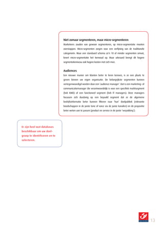 Niet zomaar segmenteren, maar micro­segmenteren
                               Marketeers zouden van gewoon segmenteren, op micro-segmentatie moeten
                               overstappen. Micro-segmenten zorgen voor een verfijning van de traditionele
                               categorieën. Waar een standaard schema zo’n 10 of minder segmenten omvat,
                               levert micro-segmentatie het tienvoud op. Maar uiteraard brengt dit hogere
                               segmentatieniveau ook hogere kosten met zich mee.


                               Audiences
                               Een nieuwe manier om klanten beter te leren kennen, is ze een plaats te
                               geven binnen uw eigen organisatie. De belangrijkste segmenten kunnen
                               vertegenwoordigd worden door een ‘audience manager’. Dat is een marketing- of
                               communicatiemanager die verantwoordelijk is voor een specifiek marktsegment
                               (bvb KMO) of een functioneel segment (bvb IT managers). Deze managers
                               focussen zich dusdanig op een bepaald segment dat ze de algemene
                               bedrijfsinformatie beter kunnen filteren naar ‘hun’ doelpubliek (relevante
                               boodschappen in de juiste tone of voice via de juiste kanalen) en de propositie
                               beter weten aan te passen (product en service in de juiste ‘verpakking’).




Er zijn heel wat databases
beschikbaar om uw doel­
groep te identificeren en te
selecteren.




                                                                                                                 1
 