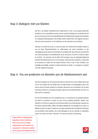 Stap 3: Dialogeer met uw klanten

                                  Stel dat u uw klanten individueel kunt segmenteren en dat u over genoeg informatie
                                  beschikt om ze te rangschikken op basis van hun waarde of belang voor uw bedrijf. Stel ook
                                  dat u op zijn minst uw meest waardevolle klanten kunt differentiëren volgens hun behoeften
                                  en u bepaalde klantengroepen met dezelfde noden ontdekt hebt. Het volgende waarop u
                                  zich dan moet concentreren, is het verbeteren van de interactie met uw klanten.


                                  Interactie is meestal het eerste, en vaak ook enige 1to1-initiatief dat werkelijk zichtbaar is
                                  voor de klant. Klantenidentificatie en –differentiatie zijn totaal onzichtbaar, ze zijn
                                  onderliggend aan de relatie die het bedrijf met een klant heeft. Maar interactie veronderstelt
                                  een actieve participatie en betrokkenheid van de consument. Ze heeft een directe impact
                                  op de klant. Die interactie met de klant heeft overigens nog een belangrijk bijkomend
                                  voordeel dat totaal losstaat van uw 1to1-strategie. Omdat interactie zichtbaar is, ontstaat bij
                                  de consument de indruk dat het bedrijf interesse heeft in zijn of haar feedback. Een
                                  dergelijke persoonlijke aandacht versterkt uiteraard de relatie, en verhoogt de aandacht
                                  voor elke volgende boodschap.



Stap 4: Pas uw producten en diensten aan de klantenwensen aan

                                  Vanuit het standpunt van de consument kan directe interactie het eerste zichtbare teken zijn
                                  van de 1to1-aanpak van een bedrijf. Voor de onderneming is de belangrijkste stap in het
                                  proces echter de vierde: producten en diensten afstemmen op de behoeften van de klant
                                  (customize). Wanneer u uw gedrag verandert tegenover één individuele klant, dan bent u in
                                  feite aan het ‘customizen’.


                                  Een van de kernideeën van 1to1-marketing is dat u in staat bent om uw gedrag tegenover
                                  een klant te veranderen in functie van zijn of haar specifieke behoeften. Zonder meer
                                  effectief, en in feite een aanpak die ons sterk doet denken aan de beenhouwer waarover we
                                  het eerder al gehad hebben. Alleen niet altijd makkelijk om in de praktijk om te zetten, en
                                  dikwijls vrij duur om eigen te maken aan een grote organisatie die verschillende touchpoints
                                  met zijn klanten moet opzetten. Het is dus belangrijk om op een rationele en doordachte
                                  manier om te gaan met deze “visionaire” (of “back to the future”) benadering.

 Segmentatie en doelgroepen­
 bepaling in direct marketing
 laten u toe om een stevige
 argumentatie op te bouwen en
 uw product­ en diensten­aanbod
 aan te passen aan klantenwensen.
                                                                                                                                    17
 