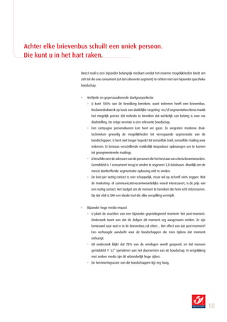 Achter elke brievenbus schuilt een uniek persoon.
Die kunt u in het hart raken.

                    Direct mail is een bijzonder belangrijk medium omdat het enorme mogelijkheden biedt om
                    zich tot die ene consument (of dat coherente segment) te richten met een bijzonder specifieke
                    boodschap.


                    •   Verfijnde en gepersonaliseerde doelgroepselectie
                        - U kunt 100% van de bevolking bereiken, want iedereen heeft een brievenbus.
                           Reclamedrukwerk op basis van duidelijke targeting- en/of segmentatiecriteria maakt
                           het mogelijk precies dàt individu te bereiken dat wérkelijk van belang is voor uw
                           doelstelling. De enige vereiste is een relevante boodschap.
                        - Een campagne personaliseren kan heel ver gaan. Zo vergroten moderne druk-
                           technieken gevoelig de mogelijkheden tot verregaande segmentatie van de
                           boodschappen. U bent niet langer beperkt tot eenzelfde brief, eenzelfde mailing voor
                           iedereen. Er bestaan verschillende makkelijk toepasbare oplossingen om te komen
                           tot gesegmenteerde mailings.
                        - U beschikt over de adressen van de personen die het best aan uw criteria beantwoorden.
                           Gemiddeld is 1 consument terug te vinden in ongeveer 2,8 databases. Moeilijk om de
                           meest doeltreffende segmentatie-oplossing niét te vinden.
                        - De kost per nuttig contact is zeer schappelijk, maar wil op zichzelf niets zeggen. Wat
                           de marketing- of communicatieverantwoordelijke vooral interesseert, is de prijs van
                           een nuttig contact. Het budget om de mensen te bereiken die hem echt interesseren.
                           Op dat vlak is DM een ideale tool die elke verspilling vermijdt.


                    •   Bijzonder hoge media-impact
                        - U plukt de vruchten van een bijzonder geprivilegieerd moment: het post-moment.
                           Onderzoek toont aan dat de Belgen dit moment erg aangenaam vinden. Ze zijn
                           benieuwd naar wat er in de brievenbus zal zitten… Het effect van dat post-moment?
                           Een verhoogde aandacht voor de boodschappen die men tijdens dat moment
                           ontvangt.
                        - Uit onderzoek blijkt dat 78% van de omslagen wordt geopend, en dat mensen
                           gemiddeld 1’ 52” spenderen aan het doornemen van de boodschap. In vergelijking
                           met andere media zijn dit uitzonderlijk hoge cijfers.
                        - De herinneringsscore van die boodschappen ligt erg hoog.




                                                                                                                    18
 