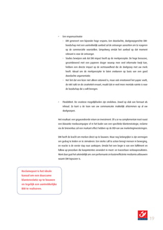 •   Een responsactivator
                                     - DM genereert een bijzonder hoge respons. Een doordachte, doelgroepgerichte DM-
                                        boodschap met een aantrekkelijk aanbod zal de ontvanger aanzetten om te reageren
                                        op de commerciële voorstellen. Simpelweg omdat het aanbod op dat moment
                                        relevant is voor de ontvanger.
                                     - Studies bewijzen ook dat DM impact heeft op de merkperceptie. De hoge leesscore,
                                        gecombineerd met een papieren drager waarop men veel informatie kwijt kan,
                                        hebben een directe impact op de vertrouwdheid die de doelgroep met uw merk
                                        heeft. Ideaal om de merkperceptie te laten evolueren op basis van een goed
                                        doordachte argumentatie.
                                     - Het feit dat een lezer niet alleen rationeel is, maar ook emotioneel het papier voelt,
                                        de inkt ruikt en de creativiteit ervaart, maakt dat er veel meer mentale ruimte is voor
                                        de boodschap die u wilt brengen.




                                 •   Flexibiliteit. De creatieve mogelijkheden zijn eindeloos. Zowel op vlak van formaat als
                                     inhoud. Zo kunt u de toon van uw communicatie makkelijk afstemmen op al uw
                                     doelgroepen.


                                 Het resultaat: een gegarandeerde return on investment. Of u ze nu complementair inzet naast
                                 een klassieke mediacampagne of in het kader van een specifieke klantenstrategie, reclame
                                 via de brievenbus zal een markant effect hebben op de ROI van uw marketinginvesteringen.


                                 DM heeft de kracht om merken direct op te bouwen. Maar nog belangrijker is zijn vermogen
                                 om gedrag te leiden en te stimuleren. Een sterke call to action brengt mensen in beweging,
                                 en reactie is de eerste stap naar aankopen. Omdat het een begin is van een fulfilment en
                                 follow up-procedure die koopintenties verandert in meet- en traceerbare verkoopresultaten.
                                 Want daar gaat het uiteindelijk om: een performante en kostenefficiënte mediamix uitbouwen
                                 waarin DM topscorer is.




Reclamepost is het ideale
kanaal om een duurzame
klantenrelatie op te bouwen
en tegelijk een aantrekkelijke
ROI te realiseren.




                                                                                                                                  19
 