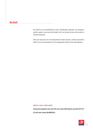 Besluit

          We moeten op een kosteneffectieve manier merkrelevantie uitbouwen. Een doelgroep-
          gerichte aanpak is meer dan ooit de sleutel: richt u tot de juiste mensen met de juiste en
          relevante boodschap.


          DM is geen optie meer, het is het enige kritische medium wanneer u wilt dat consumenten
          dichter naar uw merk opschuiven en een winstgevende relatie met hen wilt opbouwen.




          Wenst u meer informatie?

          Vraag een gesprek aan met één van onze DM Experts op 022/011111

          of surf naar www.denkDM.be.




                                                                                                       20
 