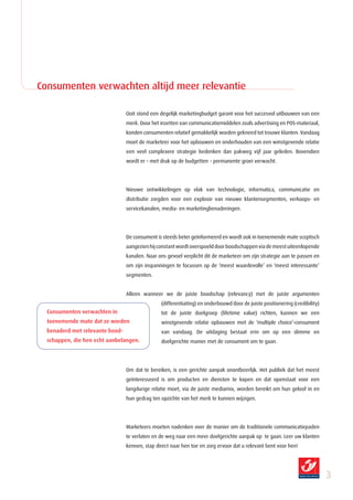 Consumenten verwachten altijd meer relevantie

                                 Ooit stond een degelijk marketingbudget garant voor het succesvol uitbouwen van een
                                 merk. Door het inzetten van communicatiemiddelen zoals advertising en POS-materiaal,
                                 konden consumenten relatief gemakkelijk worden gekneed tot trouwe klanten. Vandaag
                                 moet de marketeer voor het opbouwen en onderhouden van een winstgevende relatie
                                 een veel complexere strategie bedenken dan pakweg vijf jaar geleden. Bovendien
                                 wordt er – met druk op de budgetten – permanente groei verwacht.




                                 Nieuwe ontwikkelingen op vlak van technologie, informatica, communicatie en
                                 distributie zorgden voor een explosie van nieuwe klantensegmenten, verkoops- en
                                 servicekanalen, media- en marketingbenaderingen.




                                 De consument is steeds beter geïnformeerd en wordt ook in toenemende mate sceptisch
                                 aangezien hij constant wordt overspoeld door boodschappen via de meest uiteenlopende
                                 kanalen. Naar ons gevoel verplicht dit de marketeer om zijn strategie aan te passen en
                                 om zijn inspanningen te focussen op de ‘meest waardevolle’ en ‘meest interessante’
                                 segmenten.


                                 Alleen wanneer we de juiste boodschap (relevancy) met de juiste argumenten
                                                (differentiating) en onderbouwd door de juiste positionering (credibility)
  Consumenten verwachten in                     tot de juiste doelgroep (lifetime value) richten, kunnen we een
  toenemende mate dat ze worden                 winstgevende relatie opbouwen met de ‘multiple choice’-consument
  benaderd met relevante bood­                  van vandaag. De uitdaging bestaat erin om op een slimme en
  schappen, die hen echt aanbelangen.           doelgerichte manier met de consument om te gaan.




                                 Om dat te bereiken, is een gerichte aanpak onontbeerlijk. Het publiek dat het meest
                                 geïnteresseerd is om producten en diensten te kopen en dat openstaat voor een
                                 langdurige relatie moet, via de juiste mediamix, worden bereikt om hun geloof in en
                                 hun gedrag ten opzichte van het merk te kunnen wijzigen.




                                 Marketeers moeten nadenken over de manier om de traditionele communicatiepaden
                                 te verlaten en de weg naar een meer doelgerichte aanpak op te gaan. Leer uw klanten
                                 kennen, stap direct naar hen toe en zorg ervoor dat u relevant bent voor hen!




                                                                                                                             
 