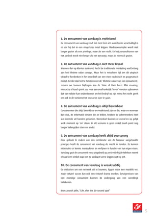 6. De consument van vandaag is veeleisend
De consument van vandaag vindt dat men hem iets waardevols verschuldigd is
en dat hij dat in een vingerknip moet krijgen. Mediaconsumptie wordt niet
langer gezien als een privilege, maar als een recht. En het personaliseren van
het aanbod wordt niet langer als een extraatje, maar als normaal gezien.


7. De consument van vandaag is niet meer loyaal
Wanneer het op klanten aankomt, hecht de traditionele marketing veel belang
aan het lifetime value concept. Maar het is misschien tijd om dit utopisch
ideaal te herdenken in het voordeel van een meer realistisch en pragmatisch
model. Eerder dan het te hebben over de ‘lifetime value van een consument’,
zouden we kunnen bijdragen aan de ‘time of their lives’. Elke ervaring,
interactie of touch point zou mee een onafhankelijk ‘leven’ moeten opbouwen
dat een relatie kan ondersteunen en het bedrijf op zijn minst het recht geeft
om ook in de toekomst tot interactie over te gaan.


8. De consument van vandaag is altijd bereikbaar
Consumenten die altijd bereikbaar en veeleisend zijn en die, waar en wanneer
dan ook, de informatie vinden die ze willen, hebben de adverteerders heel
wat controle uit handen genomen. Binnenkort kunnen ze overal en op gelijk
welk moment op ‘on’ staan. In dit scenario is geen enkel touch point nog
langer belangrijker dan een ander.


9. De consument van vandaag heeft altijd voorsprong
Door gebruik te maken van een combinatie van de hiervoor aangehaalde
principes heeft de consument van vandaag de macht in handen. Ze kunnen
informatie en kennis manipuleren en verfijnen in functie van hun eigen eisen.
Vandaag gaat de consument eerst uitgebreid op zoek vóór hij de telefoon neemt
of naar een winkel stapt om de verkoper uit te leggen wat hij wilt.


10. De consument van vandaag is wraakzuchtig
De middelen om een netwerk uit te bouwen, liggen maar een muisklik ver.
Maar virtueel succes kan ook een virtueel drama worden. Getuigenissen van
een mondige consument kunnen de ondergang van een wereldrijk
betekenen.


Bron: Joseph Jaffe, “Life after the 30-second spot”




                                                                                 
 