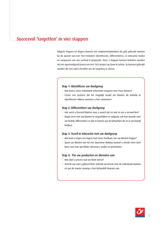 Succesvol ‘targetten’ in vier stappen

                     Volgens Peppers en Rogers kunnen vier implementatietaken als gids gebruikt worden
                     bij de opstart van een 1to1-initiatief: identificeren, differentiëren, in interactie treden
                     en aanpassen van ons verhaal  propositie. Deze 4 stappen kunnen bekeken worden
                     als een opeenvolgend proces om een 1to1-project op touw te zetten. Ze kunnen gebruikt
                     worden als een soort checklist om de targeting te sturen.




                         Stap 1: Identificeer uw doelgroep
                         - Hoe kunt u meer individuele informatie vergaren over meer klanten?
                         - Creëer een systeem dat het mogelijk maakt om klanten als individu te
                            identificeren telkens wanneer u hen contacteert.


                         Stap 2: Differentieer uw doelgroep
                         - Hoe weet u hoeveel klanten voor u waard zijn en wat ze van u verwachten?
                         - Begin eerst met uw klanten te rangschikken in volgorde van hun waarde voor
                            uw bedrijf, differentieer ze dan in functie van de behoeften die ze in uw bedrijf
                            hebben.


                         Stap 3: Treed in interactie met uw doelgroep
                         - Hoe kunt u tegen een lagere kost meer feedback van uw klanten krijgen?
                         - Spoor uw klanten aan tot een duurzame dialoog waaruit u steeds meer kunt
                            leren over hun specifieke interesses, noden en prioriteiten.


                         Stap 4: Pas uw producten en diensten aan
                         - Hoe doet u precies wat uw klant wenst?
                         - Vertrek van wat u geleerd hebt. Gebruik uw kennis over de individuele klanten
                            en pas de manier waarop u hen behandelt daaraan aan.




                                                                                                                   
 