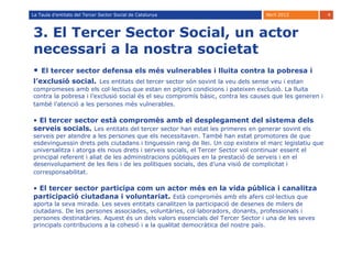 La Taula d’entitats del Tercer Sector Social de Catalunya                        Abril 2012             4



3. El Tercer Sector Social, un actor
necessari a la nostra societat
•   El tercer sector defensa els més vulnerables i lluita contra la pobresa i
l’exclusió social. Les entitats del tercer sector són sovint la veu dels sense veu i estan
compromeses amb els col·lectius que estan en pitjors condicions i pateixen exclusió. La lluita
contra la pobresa i l’exclusió social és el seu compromís bàsic, contra les causes que les generen i
també l’atenció a les persones més vulnerables.

• El tercer sector està compromès amb el desplegament del sistema dels
serveis socials. Les entitats del tercer sector han estat les primeres en generar sovint els
serveis per atendre a les persones que els necessitaven. També han estat promotores de que
esdevinguessin drets pels ciutadans i tinguessin rang de llei. Un cop existeix el marc legislatiu que
universalitza i atorga els nous drets i serveis socials, el Tercer Sector vol continuar essent el
principal referent i aliat de les administracions públiques en la prestació de serveis i en el
desenvolupament de les lleis i de les polítiques socials, des d’una visió de complicitat i
corresponsabilitat.

• El tercer sector participa com un actor més en la vida pública i canalitza
participació ciutadana i voluntariat. Està compromès amb els afers col·lectius que
aporta la seva mirada. Les seves entitats canalitzen la participació de desenes de milers de
ciutadans. De les persones associades, voluntàries, col·laboradors, donants, professionals i
persones destinatàries. Aquest és un dels valors essencials del Tercer Sector i una de les seves
principals contribucions a la cohesió i a la qualitat democràtica del nostre país.
 