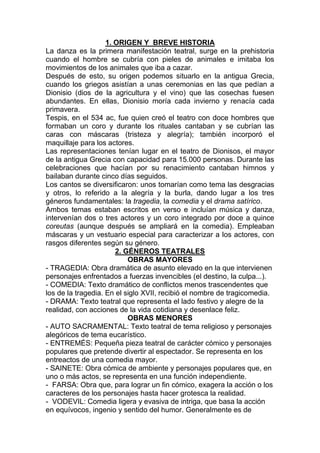 1. ORIGEN Y BREVE HISTORIA
La danza es la primera manifestación teatral, surge en la prehistoria
cuando el hombre se cubría con pieles de animales e imitaba los
movimientos de los animales que iba a cazar.
Después de esto, su origen podemos situarlo en la antigua Grecia,
cuando los griegos asistían a unas ceremonias en las que pedían a
Dionisio (dios de la agricultura y el vino) que las cosechas fuesen
abundantes. En ellas, Dionisio moría cada invierno y renacía cada
primavera.
Tespis, en el 534 ac, fue quien creó el teatro con doce hombres que
formaban un coro y durante los rituales cantaban y se cubrían las
caras con máscaras (tristeza y alegría); también incorporó el
maquillaje para los actores.
Las representaciones tenían lugar en el teatro de Dionisos, el mayor
de la antigua Grecia con capacidad para 15.000 personas. Durante las
celebraciones que hacían por su renacimiento cantaban himnos y
bailaban durante cinco días seguidos.
Los cantos se diversificaron: unos tomarían como tema las desgracias
y otros, lo referido a la alegría y la burla, dando lugar a los tres
géneros fundamentales: la tragedia, la comedia y el drama satírico.
Ambos temas estaban escritos en verso e incluían música y danza,
intervenían dos o tres actores y un coro integrado por doce a quince
coreutas (aunque después se ampliará en la comedia). Empleaban
máscaras y un vestuario especial para caracterizar a los actores, con
rasgos diferentes según su género.
2. GÉNEROS TEATRALES
OBRAS MAYORES
- TRAGEDIA: Obra dramática de asunto elevado en la que intervienen
personajes enfrentados a fuerzas invencibles (el destino, la culpa...).
- COMEDIA: Texto dramático de conflictos menos trascendentes que
los de la tragedia. En el siglo XVII, recibió el nombre de tragicomedia.
- DRAMA: Texto teatral que representa el lado festivo y alegre de la
realidad, con acciones de la vida cotidiana y desenlace feliz.
OBRAS MENORES
- AUTO SACRAMENTAL: Texto teatral de tema religioso y personajes
alegóricos de tema eucarístico.
- ENTREMÉS: Pequeña pieza teatral de carácter cómico y personajes
populares que pretende divertir al espectador. Se representa en los
entreactos de una comedia mayor.
- SAINETE: Obra cómica de ambiente y personajes populares que, en
uno o más actos, se representa en una función independiente.
- FARSA: Obra que, para lograr un fin cómico, exagera la acción o los
caracteres de los personajes hasta hacer grotesca la realidad.
- VODEVIL: Comedia ligera y evasiva de intriga, que basa la acción
en equívocos, ingenio y sentido del humor. Generalmente es de
 