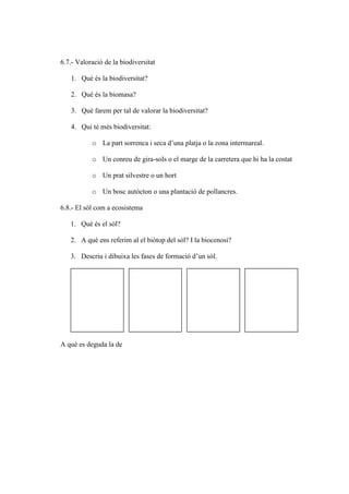 6.7.- Valoració de la biodiversitat

   1. Què és la biodiversitat?

   2. Què és la biomasa?

   3. Què farem per tal de valorar la biodiversitat?

   4. Qui té més biodiversitat:

           o La part sorrenca i seca d’una platja o la zona intermareal.

           o Un conreu de gira-sols o el marge de la carretera que hi ha la costat

           o Un prat silvestre o un hort

           o Un bosc autòcton o una plantació de pollancres.

6.8.- El sòl com a ecosistema

   1. Què és el sòl?

   2. A què ens referim al el biòtop del sòl? I la biocenosi?

   3. Descriu i dibuixa les fases de formació d’un sòl.




A què es deguda la de
 
