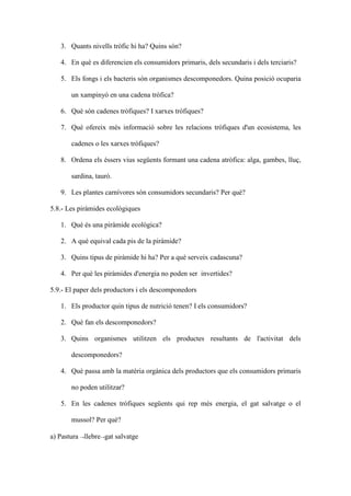 3. Quants nivells tròfic hi ha? Quins són?

   4. En què es diferencien els consumidors primaris, dels secundaris i dels terciaris?

   5. Els fongs i els bacteris són organismes descomponedors. Quina posició ocuparia

       un xampinyó en una cadena tròfica?

   6. Què són cadenes tròfiques? I xarxes tròfiques?

   7. Què ofereix més informació sobre les relacions tròfiques d'un ecosistema, les

       cadenes o les xarxes tròfiques?

   8. Ordena els éssers vius següents formant una cadena atròfica: alga, gambes, lluç,

       sardina, tauró.

   9. Les plantes carnívores són consumidors secundaris? Per què?

5.8.- Les piràmides ecològiques

   1. Què és una piràmide ecològica?

   2. A què equival cada pis de la piràmide?

   3. Quins tipus de piràmide hi ha? Per a què serveix cadascuna?

   4. Per què les piràmides d'energia no poden ser invertides?

5.9.- El paper dels productors i els descomponedors

   1. Els productor quin tipus de nutrició tenen? I els consumidors?

   2. Què fan els descomponedors?

   3. Quins organismes utilitzen els productes resultants de l'activitat dels

       descomponedors?

   4. Què passa amb la matèria orgànica dels productors que els consumidors primaris

       no poden utilitzar?

   5. En les cadenes tròfiques següents qui rep més energia, el gat salvatge o el

       mussol? Per què?

a) Pastura →llebre→gat salvatge
 