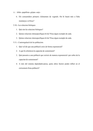 b) Arbre→papallona→gripau→serp→

   6. Els consumidors primaris s'alimenten de vegetals. On hi haurà més a l'alta

       muntanya o al bosc?

5.10.- Les relacions biòtiques

   1. Què són les relacions biòtiques?

   2. Quines relacions intraespecífiques hi ha? Posa algun exemple de cada.

   3. Quines relacions interespecífiques hi ha? Posa algun exemple de cada.

5.11.- L'autoregulació de les poblacions

   1. Què vol dir que una població creix de forma exponencial?

   2. A què fa referència la capacitat de sosteniment?

   3. Què passaria a una població que creixés de manera exponencial i per sobre de la

       capacitat de sosteniment?

   4. A més del sistema depredador-presa, quins altres factors poden influir en el

       creixement d'una població?
 