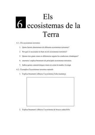 Els
6             ecosistemas de la
                   Terra
6.1.- Els ecosistemes terrestres

   1. Quins factors determinen els diferents ecosistemes terrestres?

   2. Per què és necessària la llum en els ecosistemes terrestres?

   3. Quines tres grans zones es diferencies segons les condicions climàtiques?

   4. enumera i explica breument els principals ecosistemes terrestres.

   5. Indica quines característiques tenen en comú la tundra i la taigà.

6.2.- Exemples d’ecosistemes terrestres naturals

   1. Explica breument i dibuixa l’ecosistema d’alta muntanya




   2. Explica breument i dibuixa l’ecosistema de boscos caducifolis
 