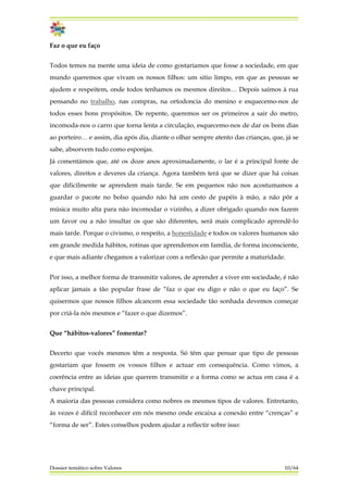 Faz o que eu faço
Todos temos na mente uma ideia de como gostaríamos que fosse a sociedade, em que
mundo queremos que vivam os nossos filhos: um sitio limpo, em que as pessoas se
ajudem e respeitem, onde todos tenhamos os mesmos direitos… Depois saímos à rua
pensando no trabalho, nas compras, na ortodoncia do menino e esquecemo-nos de
todos esses bons propósitos. De repente, queremos ser os primeiros a sair do metro,
incomoda-nos o carro que torna lenta a circulação, esquecemo-nos de dar os bons dias
ao porteiro… e assim, dia após dia, diante o olhar sempre atento das crianças, que, já se
sabe, absorvem tudo como esponjas.
Já comentámos que, até os doze anos aproximadamente, o lar é a principal fonte de
valores, direitos e deveres da criança. Agora também terá que se dizer que há coisas
que dificilmente se aprendem mais tarde. Se em pequenos não nos acostumamos a
guardar o pacote no bolso quando não há um cesto de papéis à mão, a não pôr a
música muito alta para não incomodar o vizinho, a dizer obrigado quando nos fazem
um favor ou a não insultar os que são diferentes, será mais complicado aprendê-lo
mais tarde. Porque o civismo, o respeito, a honestidade e todos os valores humanos são
em grande medida hábitos, rotinas que aprendemos em família, de forma inconsciente,
e que mais adiante chegamos a valorizar com a reflexão que permite a maturidade.
Por isso, a melhor forma de transmitir valores, de aprender a viver em sociedade, é não
aplicar jamais a tão popular frase de “faz o que eu digo e não o que eu faço”. Se
quisermos que nossos filhos alcancem essa sociedade tão sonhada devemos começar
por criá-la nós mesmos e “fazer o que dizemos”.
Que “hábitos-valores” fomentar?
Decerto que vocês mesmos têm a resposta. Só têm que pensar que tipo de pessoas
gostariam que fossem os vossos filhos e actuar em consequência. Como vimos, a
coerência entre as ideias que querem transmitir e a forma como se actua em casa é a
chave principal.
A maioria das pessoas considera como nobres os mesmos tipos de valores. Entretanto,
às vezes é difícil reconhecer em nós mesmo onde encaixa a conexão entre “crenças” e
“forma de ser”. Estes conselhos podem ajudar a reflectir sobre isso:
Dossier temático sobre Valores 10/64
 