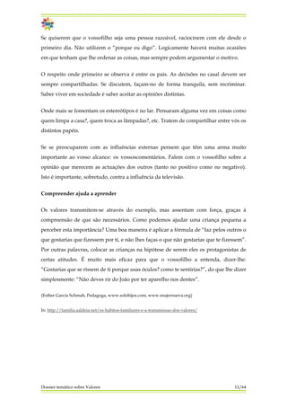 Se quiserem que o vossofilho seja uma pessoa razoável, raciocinem com ele desde o
primeiro dia. Não utilizem o “porque eu digo”. Logicamente haverá muitas ocasiões
em que tenham que lhe ordenar as coisas, mas sempre podem argumentar o motivo.
O respeito onde primeiro se observa é entre os pais. As decisões no casal devem ser
sempre compartilhadas. Se discutem, façam-no de forma tranquila, sem recriminar.
Saber viver em sociedade é saber aceitar as opiniões distintas.
Onde mais se fomentam os estereótipos é no lar. Pensaram alguma vez em coisas como
quem limpa a casa?, quem troca as lâmpadas?, etc. Tratem de compartilhar entre vós os
distintos papéis.
Se se preocuparem com as influências externas pensem que têm uma arma muito
importante ao vosso alcance: os vossoscomentários. Falem com o vossofilho sobre a
opinião que merecem as actuações dos outros (tanto no positivo como no negativo).
Isto é importante, sobretudo, contra a influência da televisão.
Compreender ajuda a aprender
Os valores transmitem-se através do exemplo, mas assentam com força, graças à
compreensão de que são necessários. Como podemos ajudar uma criança pequena a
perceber esta importância? Uma boa maneira é aplicar a fórmula de “faz pelos outros o
que gostarias que fizessem por ti, e não lhes faças o que não gostarias que te fizessem”.
Por outras palavras, colocar as crianças na hipótese de serem eles os protagonistas de
certas atitudes. É muito mais eficaz para que o vossofilho a entenda, dizer-lhe:
“Gostarias que se rissem de ti porque usas óculos? como te sentirias?”, do que lhe dizer
simplesmente: “Não deves rir do João por ter aparelho nos dentes”.
(Esther García Schmah, Pedagoga, www.solohijos.com, www.mujernueva.org)
In: http://familia.aaldeia.net/os-habitos-familiares-e-a-transmissao-dos-valores/
Dossier temático sobre Valores 11/64
 