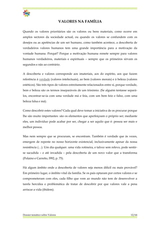 VALORES NA FAMÍLIA
Quando os valores prioritários são os valores ou bens materiais, como ocorre em
amplos sectores da sociedade actual, ou quando os valores se confundem com os
desejos ou as apetências de um ser humano, como também acontece, a descoberta de
verdadeiros valores humanos tem uma grande importância para a motivação da
vontade humana. Porquê? Porque a motivação humana remete sempre para valores
humanos verdadeiros, materiais e espirituais – sempre que os primeiros sirvam os
segundos e não ao contrário.
A descoberta e valores corresponde aos imateriais, aos do espírito, aos que fazem
referência à verdade (valores intelectuais), ao bem (valores morais) e à beleza (valores
estéticos). São três tipos de valores estreitamente relacionados entre si, porque verdade,
bem e beleza são os termos inseparáveis de um trinómio. (Se alguém tentasse separá-
los, encontrar-se-ia com uma verdade má e feia, com um bem feio e falso, com uma
beleza falsa e má).
Como descobrir estes valores? Cada qual deve tomar a iniciativa de os procurar porque
lhe são muito importantes: são os elementos que aperfeiçoam o próprio ser; mediante
eles, um indivíduo pode acabar por ser, chegar a ser aquilo que é: pessoa ser mais e
melhor pessoa.
Mas nem sempre que se procuram, se encontram. Também é verdade que às vezes,
emergem de repente no nosso horizonte existencial, inclusivamente apesar da nossa
resistência (…). Um dia qualquer. uma vida rotineira, e talvez sem relevo, pode sentir-
se sacudida – e até invadida – pela descoberta de um novo valor que a transforma
(Polaino e Carreño, l992, p. 75).
Há algum âmbito onde a descoberta de valores seja menos difícil ou mais provável?
Em primeiro lugar, o âmbito vital da família. Se os pais optaram por certos valores e se
comprometeram com eles, cada filho que vem ao mundo não tem de desenvolver a
tarefa hercúlea e problemática de tratar de descobrir por que valores vale a pena
arriscar a vida (ibidem).
Dossier temático sobre Valores 12/64
 