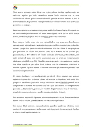 Nem sempre acontece assim. Optar por certos valores significa escolher, entre os
melhores, aqueles que mais convenham, numa família concreta com as suas
circunstâncias actuais, para o desenvolvimento pessoal de cada membro e para a
melhoria familiar. Logicamente, serão prioritários os valores humanos mais cultivados
por ambos os cônjuges.
Comprometer-se com uns valores e organizar a vida familiar em função deles supõe tê-
los interiorizado profundamente. Só assim serão capazes de os pôr de moda na sua
família, sendo eles próprios, para os seus filhos, portadores de valores.
Esses valores, vividos pelos pais. com naturalidade e com graça, com bom humor,
sabendo sorrir habitualmente, serão atractivos para os filhos e contagiosos. A família,
sob esta perspectiva, aparece-nos como um museu vivo de valores. E não porque os
pais pendurem os valores nas paredes, como se se tratasse de um quadro que,
passivamente, se deve admirar. Os valores familiares constituem, pelo contrário, um
dado irrefutável, quase com cunho testemunhal, que vai unido ao comportamento
diário dos pais (ibidem, p. 76). E também estarão presentes estes valores na conduta
dos filhos, quando os pais, além de os viverem e de os fomentarem, promovem e
mantêm vigentes algumas normas e costumes familiares que mostram a presença viva
destes valores preferenciais.
Os valores familiares – em famílias cristãs não são só valores naturais, mas também
valores sobrenaturais – nenhuma criança inicialmente os questiona. Mais tarde sim,
porque, na medida em que cresce, emerge e amadurece a sua liberdade pessoal, há-de
comprometer-se também nas escolhas que faz e que, obviamente, são sempre muito
pessoais(…). Precisamente, por isso, os pais têm de preparar essa fase de referência –
através do seu comportamento – que lhe sirva de orientação (ibidem).
Isto será tanto menos difícil para os pais quanto mais cedo façam da sua família um
museu vivo de valores, quando os filhos são ainda muito pequenos.
Será menos difícil também a sua adolescência, quando o quadro de referência e um
mínimo de normas e costumes tenham sido parte importante do seu ambiente familiar
acolhedor desde a primeira infância.
Dossier temático sobre Valores 13/64
 