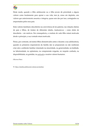 Deste modo, quando o filho adolescente ou o filho jovem dá prioridade a alguns
valores como fundamento para apoiar a sua vida, tem já, como em depósito, uns
valores que anteriormente assumiu e integrou, quase sem dar por isso, contagiados ou
emprestados pelos seus pais.
Estes valores familiares descobertos na convivência do lar paterno, nas relações diárias
de pais e filhos, de irmãos de diferentes idades, traduzem-se – como efeito de
descoberta – em motivos. Em consequência, a conduta de cada filho estará motivada
desde o principio, a sua vontade estará motivada.
Penso, por contraste, em tantos filhos desmotivados antes e durante a sua adolescência,
quando os primeiros responsáveis da família não se propuseram ou não souberam
criar este a ambiente familiar cimentado na sinceridade, na generosidade, na lealdade,
na laboriosidade, no optimismo, na compreensão exigente, no respeito confiado, na
disponibilidade, na gratidão, na amizade e noutros valores humanos.
Oliveros Otero
In: http://familia.aaldeia.net/valores-na-familia/
Dossier temático sobre Valores 14/64
 
