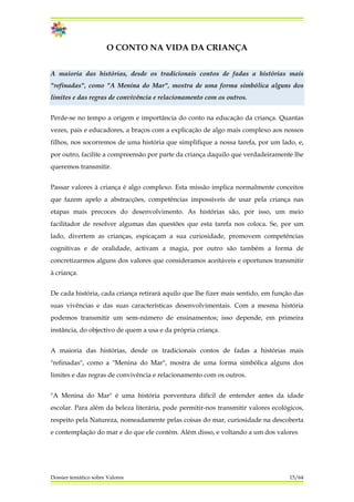 O CONTO NA VIDA DA CRIANÇA
A maioria das histórias, desde os tradicionais contos de fadas a histórias mais
"refinadas", como "A Menina do Mar", mostra de uma forma simbólica alguns dos
limites e das regras de convivência e relacionamento com os outros.
Perde-se no tempo a origem e importância do conto na educação da criança. Quantas
vezes, pais e educadores, a braços com a explicação de algo mais complexo aos nossos
filhos, nos socorremos de uma história que simplifique a nossa tarefa, por um lado, e,
por outro, facilite a compreensão por parte da criança daquilo que verdadeiramente lhe
queremos transmitir.
Passar valores à criança é algo complexo. Esta missão implica normalmente conceitos
que fazem apelo a abstracções, competências impossíveis de usar pela criança nas
etapas mais precoces do desenvolvimento. As histórias são, por isso, um meio
facilitador de resolver algumas das questões que esta tarefa nos coloca. Se, por um
lado, divertem as crianças, espicaçam a sua curiosidade, promovem competências
cognitivas e de oralidade, activam a magia, por outro são também a forma de
concretizarmos alguns dos valores que consideramos aceitáveis e oportunos transmitir
à criança.
De cada história, cada criança retirará aquilo que lhe fizer mais sentido, em função das
suas vivências e das suas características desenvolvimentais. Com a mesma história
podemos transmitir um sem-número de ensinamentos; isso depende, em primeira
instância, do objectivo de quem a usa e da própria criança.
A maioria das histórias, desde os tradicionais contos de fadas a histórias mais
"refinadas", como a "Menina do Mar", mostra de uma forma simbólica alguns dos
limites e das regras de convivência e relacionamento com os outros.
"A Menina do Mar" é uma história porventura difícil de entender antes da idade
escolar. Para além da beleza literária, pode permitir-nos transmitir valores ecológicos,
respeito pela Natureza, nomeadamente pelas coisas do mar, curiosidade na descoberta
e contemplação do mar e do que ele contém. Além disso, e voltando a um dos valores
Dossier temático sobre Valores 15/64
 