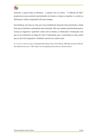 inerentes a quase todas as histórias - a relação com os outros - "A Menina do Mar"
proporciona uma excelente oportunidade de ensinar a criança a respeitar e a aceitar as
diferenças e ainda a importância de fazer amigos.
Nas histórias, tal como na vida, por vezes também há situações desconcertantes e ainda
bem que as histórias contemplam estas situações. São uma óptima oportunidade para a
criança se organizar e aprender a lidar com os medos, os obstáculos e frustrações com
que se irá confrontar ao longo da vida. É importante que o crescimento se faça, ainda
que ao nível do imaginário e simbólico assente em valores reais.
In: O conto na vida da criança. In Infopédia [Em linha]. Porto: Porto Editora, 2003-2010. [Consult. 2010-12-
06]. Disponível na www: <URL: http://www.infopedia.pt/$o-conto-na-vida-da-crianca>.
Dossier temático sobre Valores 16/64
 