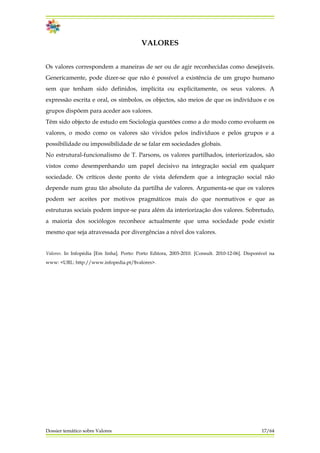 VALORES
Os valores correspondem a maneiras de ser ou de agir reconhecidas como desejáveis.
Genericamente, pode dizer-se que não é possível a existência de um grupo humano
sem que tenham sido definidos, implícita ou explicitamente, os seus valores. A
expressão escrita e oral, os símbolos, os objectos, são meios de que os indivíduos e os
grupos dispõem para aceder aos valores.
Têm sido objecto de estudo em Sociologia questões como a do modo como evoluem os
valores, o modo como os valores são vividos pelos indivíduos e pelos grupos e a
possibilidade ou impossibilidade de se falar em sociedades globais.
No estrutural-funcionalismo de T. Parsons, os valores partilhados, interiorizados, são
vistos como desempenhando um papel decisivo na integração social em qualquer
sociedade. Os críticos deste ponto de vista defendem que a integração social não
depende num grau tão absoluto da partilha de valores. Argumenta-se que os valores
podem ser aceites por motivos pragmáticos mais do que normativos e que as
estruturas sociais podem impor-se para além da interiorização dos valores. Sobretudo,
a maioria dos sociólogos reconhece actualmente que uma sociedade pode existir
mesmo que seja atravessada por divergências a nível dos valores.
Valores. In Infopédia [Em linha]. Porto: Porto Editora, 2003-2010. [Consult. 2010-12-06]. Disponível na
www: <URL: http://www.infopedia.pt/$valores>.
Dossier temático sobre Valores 17/64
 