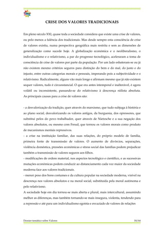 CRISE DOS VALORES TRADICIONAIS
Em pleno século XXI, quase toda a sociedade considera que existe uma crise de valores,
ou pelo menos a falência dos tradicionais. Mas desde sempre esta consciência de crise
de valores existiu, numa perspectiva geográfica mais restrita e sem as dimensões de
generalização como sucede hoje. A globalização económica e o neoliberalismo, o
individualismo e o relativismo, a par do progresso tecnológico, aceleraram a toma de
consciência de crise de valores por parte da população. Por um lado esbateram-se ou já
não existem mesmo critérios seguros para distinção do bem e do mal, do justo e do
injusto, entre outras categorias morais e pessoais, imperando pois a subjectividade e o
relativismo. Radicalmente, alguns vão mais longe e afirmam mesmo que já não existem
sequer valores, tudo é circunstancial. O que era antes intemporal e inalterável, é agora
volátil ou inconsistente, passando-se do relativismo à descrença niilista absoluta.
As principais causas para a crise de valores são:
- a desvalorização da tradição, quer através do marxismo, que tudo subjuga à história e
ao plano social, desvalorizando os valores antigos, da burguesia, dos opressores, que
substitui pelos do povo trabalhador, quer através de Nietzsche e a sua negação dos
valores absolutos, ou mesmo com Freud, que tornou os valores morais como produto
de mecanismos mentais repressivos.
- a crise na instituição familiar, das suas relações, do próprio modelo de família,
primeira fonte de transmissão de valores. O aumento de divórcios, separações,
violência doméstica, pressões económicas e stress social das famílias podem prejudicar
também a transmissão de valores seguros aos filhos.
- modificações de ordem material, nos aspectos tecnológico e científico, e as sucessivas
mutações económicas podem conduzir ao distanciamento cada vez maior da sociedade
moderna face aos valores tradicionais.
- menor peso dos bons costumes e da cultura popular na sociedade moderna, visível na
descrença nos valores absolutos e na moral social, substituída pela moral autónoma e
pelo relativismo.
A sociedade hoje em dia tornou-se mais aberta e plural, mais intercultural, assumindo
melhor as diferenças, mas também tornando-se mais insegura, violenta, tendendo para
a repressão e até para um individualismo egoísta e esvaziado de valores de relações
Dossier temático sobre Valores 18/64
 