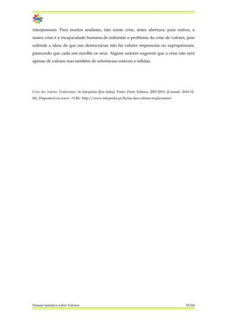 interpessoais. Para muitos analistas, não existe crise, antes abertura; para outros, a
maior crise é a incapacidade humana de enfrentar o problema da crise de valores, pois
subsiste a ideia de que nas democracias não há valores impessoais ou suprapessoais,
parecendo que cada um escolhe os seus. Alguns autores sugerem que a crise não será
apenas de valores mas também de referências estáveis e sólidas.
Crise dos Valores Tradicionais. In Infopédia [Em linha]. Porto: Porto Editora, 2003-2010. [Consult. 2010-12-
06]. Disponível na www: <URL: http://www.infopedia.pt/$crise-dos-valores-tradicionais>.
Dossier temático sobre Valores 19/64
 