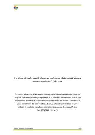 Se a criança não receber a devida atenção, em geral, quando adulta, tem dificuldade de
amar seus semelhantes.", Dalai Lama.
Os valores não devem ser encarados como algo abstrato ou estanque, nem como um
código de conduta imposto de fora para dentro. A educação em valores na família e na
escola deverá incrementar a capacidade de discernimento dos alunos e conscientizá-
los da importância das suas escolhas. Assim, a educação consolida os valores e
virtudes já existentes nos alunos e incentiva a superação de erros e defeitos.
(MARTINELLI, 1999, p.21)
Dossier temático sobre Valores 2/64
 