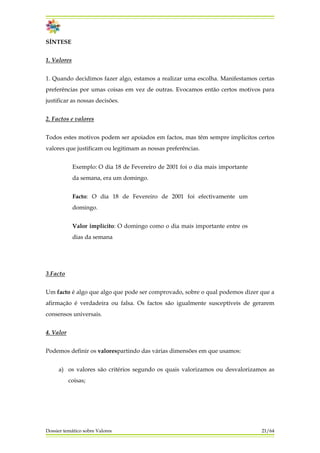 SÍNTESE
1. Valores
1. Quando decidimos fazer algo, estamos a realizar uma escolha. Manifestamos certas
preferências por umas coisas em vez de outras. Evocamos então certos motivos para
justificar as nossas decisões.
2. Factos e valores
Todos estes motivos podem ser apoiados em factos, mas têm sempre implícitos certos
valores que justificam ou legitimam as nossas preferências.
Exemplo: O dia 18 de Fevereiro de 2001 foi o dia mais importante
da semana, era um domingo.
Facto: O dia 18 de Fevereiro de 2001 foi efectivamente um
domingo.
Valor implícito: O domingo como o dia mais importante entre os
dias da semana
3.Facto
Um facto é algo que algo que pode ser comprovado, sobre o qual podemos dizer que a
afirmação é verdadeira ou falsa. Os factos são igualmente susceptíveis de gerarem
consensos universais.
4. Valor
Podemos definir os valorespartindo das várias dimensões em que usamos:
a) os valores são critérios segundo os quais valorizamos ou desvalorizamos as
coisas;
Dossier temático sobre Valores 21/64
 