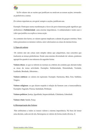 b) Os valores são as razões que justificam ou motivam as nossas acções, tornando-
as preferíveis a outras.
Os valores reportam-se, em geral, sempre a acções, justificam-nas.
Exemplo: Participar numa manifestação a favor do povo timorense,pode significar que
atribuímos à Solidariedade uma enorme importância. A solidariedade é neste caso o
valor que justifica ou explica a nossa acção.
Ao contrário dos factos, os valores apenas implicam a adesão de grupos restritos. Nem
todos possuímos os mesmos valores, nem valorizamos as coisas da mesma forma.
5. Tipos de valores
Os valores não são coisas nem simples ideias que adquirimos, mas conceitos que
traduzem as nossas preferências. Existe uma enorme diversidade de valores, podemos
agrupá-los quanto à sua natureza da seguinte forma:
Valores éticos: os que se referem às normas ou critérios de conduta que afectam todas
as áreas da nossa actividade. Exemplos: Solidariedade, Honestidade, Verdade,
Lealdade, Bondade, Altruísmo...
Valores estéticos: os valores de expressão. Exemplo: Harmonia, Belo, Feio, Sublime,
Trágico.
Valores religiosos: os que dizem respeito à relação do homem com a transcendência.
Exemplos: Sagrado, Pureza, Santidade, Perfeição.
Valores políticos: Justiça, Igualdade, Imparcialidade, Cidadania, Liberdade.
Valores vitais: Saúde, Força.
6. Hierarquização dos Valores
Não atribuímos a todos os nossos valores a mesma importância. Na hora de tomar
uma decisão, cada um de nós, hierarquiza os valores de forma muito diversa. A
Dossier temático sobre Valores 22/64
 