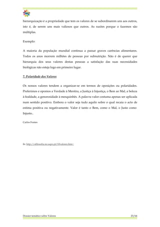 hierarquização é a propriedade que tem os valores de se subordinarem uns aos outros,
isto é, de serem uns mais valiosos que outros. As razões porque o fazemos são
múltiplas.
Exemplo:
A maioria da população mundial continua a passar graves carências alimentares.
Todos os anos morrem milhões de pessoas por subnutrição. Não é de querer que
hierarquia dos seus valores destas pessoas a satisfação das suas necessidades
biológicas não esteja logo em primeiro lugar.
7. Polaridade dos Valores
Os nossos valores tendem a organizar-se em termos de oposições ou polaridades.
Preferimos e opomos a Verdade à Mentira, a Justiça à Injustiça, o Bem ao Mal, a beleza
à fealdade, a genorosidade à mesquinhês. A palavra valor costuma apenas ser aplicada
num sentido positivo. Embora o valor seja tudo aquilo sobre o qual recaia o acto de
estima positiva ou negativamente. Valor é tanto o Bem, como o Mal, o Justo como
Injusto..
Carlos Fontes
In: http://afilosofia.no.sapo.pt/10valores.htm~
Dossier temático sobre Valores 23/64
 