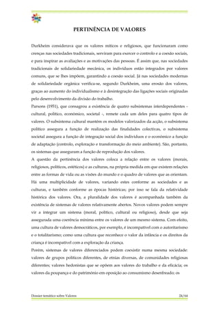 PERTINÊNCIA DE VALORES
Durkheim considerava que os valores míticos e religiosos, que funcionaram como
crenças nas sociedades tradicionais, serviram para exercer o controlo e a coesão sociais,
e para inspirar as avaliações e as motivações das pessoas. É assim que, nas sociedades
tradicionais de solidariedade mecânica, os indivíduos estão integrados por valores
comuns, que se lhes impõem, garantindo a coesão social. Já nas sociedades modernas
de solidariedade orgânica verifica-se, segundo Durkheim, uma erosão dos valores,
graças ao aumento do individualismo e à desintegração das ligações sociais originadas
pelo desenvolvimento da divisão do trabalho.
Parsons (1951), que consagrou a existência de quatro subsistemas interdependentes -
cultural, político, económico, societal -, remete cada um deles para quatro tipos de
valores. O subsistema cultural mantém os modelos valorizados da acção, o subsistema
político assegura a função de realização das finalidades colectivas, o subsistema
societal assegura a função de integração social dos indivíduos e o económico a função
de adaptação (controlo, exploração e transformação do meio ambiente). São, portanto,
os sistemas que asseguram a função de reprodução dos valores.
A questão da pertinência dos valores coloca a relação entre os valores (morais,
religiosos, políticos, estéticos) e as culturas, na própria medida em que existem relações
entre as formas de vida ou as visões do mundo e o quadro de valores que as orientam.
Há uma multiplicidade de valores, variando estes conforme as sociedades e as
culturas, e também conforme as épocas históricas; por isso se fala da relatividade
histórica dos valores. Ora, a pluralidade dos valores é acompanhada também da
existência de sistemas de valores relativamente abertos. Novos valores podem sempre
vir a integrar um sistema (moral, político, cultural ou religioso), desde que seja
assegurada uma coerência mínima entre os valores de um mesmo sistema. Com efeito,
uma cultura de valores democráticos, por exemplo, é incompatível com o autoritarismo
e o totalitarismo; como uma cultura que reconhece o valor da infância e os direitos da
criança é incompatível com a exploração da criança.
Porém, sistemas de valores diferenciados podem coexistir numa mesma sociedade:
valores de grupos políticos diferentes, de etnias diversas, de comunidades religiosas
diferentes; valores hedonistas que se opõem aos valores do trabalho e da eficácia; os
valores da poupança e do património em oposição ao consumismo desenfreado; os
Dossier temático sobre Valores 24/64
 