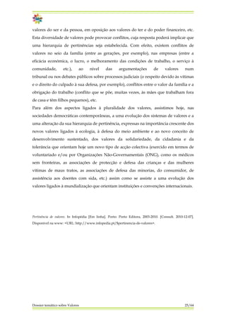 valores do ser e da pessoa, em oposição aos valores do ter e do poder financeiro, etc.
Esta diversidade de valores pode provocar conflitos, cuja resposta poderá implicar que
uma hierarquia de pertinências seja estabelecida. Com efeito, existem conflitos de
valores no seio da família (entre as gerações, por exemplo), nas empresas (entre a
eficácia económica, o lucro, o melhoramento das condições de trabalho, o serviço à
comunidade, etc.), ao nível das argumentações de valores num
tribunal ou nos debates públicos sobre processos judiciais (o respeito devido às vítimas
e o direito do culpado à sua defesa, por exemplo), conflitos entre o valor da família e a
obrigação do trabalho (conflito que se põe, muitas vezes, às mães que trabalham fora
de casa e têm filhos pequenos), etc.
Para além dos aspectos ligados à pluralidade dos valores, assistimos hoje, nas
sociedades democráticas contemporâneas, a uma evolução dos sistemas de valores e a
uma alteração da sua hierarquia de pertinência, expressas na importância crescente dos
novos valores ligados à ecologia, à defesa do meio ambiente e ao novo conceito de
desenvolvimento sustentado, dos valores da solidariedade, da cidadania e da
tolerância que orientam hoje um novo tipo de acção colectiva (exercido em termos de
voluntariado e/ou por Organizações Não-Governamentais (ONG), como os médicos
sem fronteiras, as associações de protecção e defesa das crianças e das mulheres
vítimas de maus tratos, as associações de defesa das minorias, do consumidor, de
assistência aos doentes com sida, etc.) assim como se assiste a uma evolução dos
valores ligados à mundialização que orientam instituições e convenções internacionais.
Pertinência de valores. In Infopédia [Em linha]. Porto: Porto Editora, 2003-2010. [Consult. 2010-12-07].
Disponível na www: <URL: http://www.infopedia.pt/$pertinencia-de-valores>.
Dossier temático sobre Valores 25/64
 