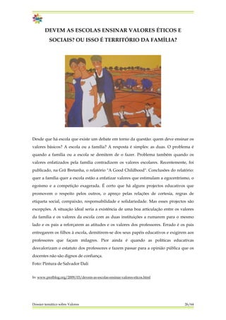 DEVEM AS ESCOLAS ENSINAR VALORES ÉTICOS E
SOCIAIS? OU ISSO É TERRITÓRIO DA FAMÍLIA?
Desde que há escola que existe um debate em torno da questão: quem deve ensinar os
valores básicos? A escola ou a família? A resposta é simples: as duas. O problema é
quando a família ou a escola se demitem de o fazer. Problema também quando os
valores enfatizados pela família contradizem os valores escolares. Recentemente, foi
publicado, na Grã Bretanha, o relatório "A Good Childhood". Conclusões do relatório:
quer a família quer a escola estão a enfatizar valores que estimulam a egocentrismo, o
egoísmo e a competição exagerada. É certo que há alguns projectos educativos que
promovem o respeito pelos outros, o apreço pelas relações de cortesia, regras de
etiqueta social, compaixão, responsabilidade e solidariedade. Mas esses projectos são
excepções. A situação ideal seria a existência de uma boa articulação entre os valores
da família e os valores da escola com as duas instituições a rumarem para o mesmo
lado e os pais a reforçarem as atitudes e os valores dos professores. Errado é os pais
entregarem os filhos à escola, demitirem-se dos seus papéis educativos e exigirem aos
professores que façam milagres. Pior ainda é quando as políticas educativas
desvalorizam o estatuto dos professores e fazem passar para a opinião pública que os
docentes não são dignos de confiança.
Foto: Pintura de Salvador Dali
In: www.profblog.org/2009/03/devem-as-escolas-ensinar-valores-eticos.html
Dossier temático sobre Valores 26/64
 