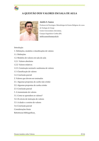 A QUESTÃO DOS VALORES EM SALA DE AULA
Adolfo S. Suárez
Professor de Psicologia e Metodologia do Ensino Religioso do curso
de Teologia do Unasp
Centro Universitário Adventista,
Campus Engenheiro Coelho (SP)
adolfo.suarez@unasp.edu.br
Introdução
1. Definições, modelos e classificações de valores
1.1. Definições
1.2. Modelos de valores em sala de aula
1.2.1. Valores absolutos
1.2.2. Valores relativos
1.2.3. Construção racional e autônoma de valores
1.3. Classificação de valores
1.4. Conclusão parcial
2. Valores que devem ser ensinados
2.1. Algumas propostas de cunho não cristão
2.2. Algumas propostas de cunho cristão
2.3. Conclusão parcial
3. A transmissão de valores
3.1. Como se aprendem os valores?
3.2. Os níveis de instrução de valores
3.3. A idade e o ensino de valores
3.4. Conclusão parcial
Considerações finais
Referências bibliográficas
Dossier temático sobre Valores 27/64
 