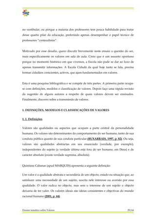 no vestibular, ou porque a maioria dos professores tem pouca habilidade para tratar
desse quarto pilar da educação, preferindo apenas desempenhar o papel técnico de
professores “conteudistas”.
Motivado por esse desafio, quero discutir brevemente neste ensaio a questão do ser,
mais especificamente os valores em sala de aula. Creio que é um assunto oportuno
porque no momento histórico em que vivemos, a Escola não pode se dar ao luxo de
apenas transmitir informações. A Escola Cidadã da qual hoje tanto se fala, precisa
formar cidadãos conscientes, activos, que ajam fundamentados em valores.
Esta é uma pesquisa bibliográfica e se compõe de três partes. A primeira parte ocupa-
se com definições, modelos e classificação de valores. Depois faço uma rápida revisão
da sugestão de alguns autores a respeito de quais valores devem ser ensinados.
Finalmente, discorro sobre a transmissão de valores.
1. DEFINIÇÕES, MODELOS E CLASSIFICAÇÕES DE VALORES
1. 1. Definições
Valores são qualidades ou aspectos que ocupam a parte central da personalidade
humana. Os valores são determinantes do comportamento do ser humano, tanto de sua
conduta pública quanto de sua conduta particular (BUXARRAIS, 1997, p. 82). Ou seja,
valores são qualidades abstractas em seu enunciado (verdade, por exemplo),
independentes do sujeito (a verdade última está fora do ser humano, em Deus) e de
carácter absoluto (existe verdade suprema, absoluta).
Quintana Cabanas (apud MARQUES) apresenta a seguinte definição:
Dossier temático sobre Valores 29/64
Um valor é a qualidade abstrata e secundária de um objecto, estado ou situação que, ao
satisfazer uma necessidade de um sujeito, suscita nele interesse ou aversão por essa
qualidade. O valor radica no objecto, mas sem o interesse de um sujeito o objecto
deixaria de ter valor. Os valores ideais são ideias consistentes e objectivas do mundo
racional humano (2001, p. 44).
 