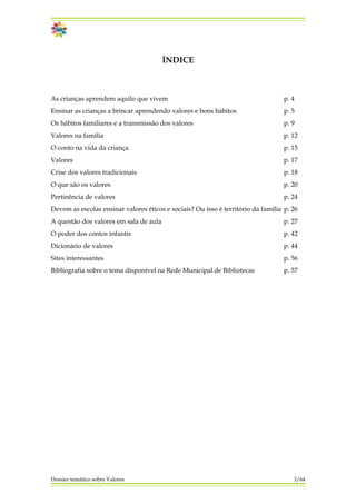 ÍNDICE
As crianças aprendem aquilo que vivem p. 4
Ensinar as crianças a brincar aprendendo valores e bons hábitos p. 5
Os hábitos familiares e a transmissão dos valores p. 9
Valores na família p. 12
O conto na vida da criança p. 15
Valores p. 17
Crise dos valores tradicionais p. 18
O que são os valores p. 20
Pertinência de valores p. 24
Devem as escolas ensinar valores éticos e sociais? Ou isso é território da família p. 26
A questão dos valores em sala de aula p. 27
O poder dos contos infantis p. 42
Dicionário de valores p. 44
Sites interessantes p. 56
Bibliografia sobre o tema disponível na Rede Municipal de Bibliotecas p. 57
Dossier temático sobre Valores 3/64
 