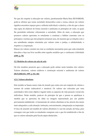 No que diz respeito à educação em valores, parafraseando Maria Rosa BUXARRAIS,
pode-se afirmar que numa sociedade democrática como a nossa, educar em valores
significa encontrar espaços para a reflexão individual e colectiva, a fim de que o aluno
seja capaz de elaborar de forma racional e autónoma os princípios de valor, os quais
lhe permitirão enfrentar criticamente a sociedade. Além do mais, a educação que
promove valores aproxima os estudantes a condutas e hábitos coerentes com os
princípios e normas que eles próprios tornaram seus, de maneira que as relações com o
seu semelhante estejam orientadas por valores como a justiça, a solidariedade, o
respeito e a cooperação.
Educar em valores consiste em criar as condições necessárias para que cada estudante
descubra e faça sua livre escolha entre aqueles modelos que o conduzam à felicidade
(1997, p. 79).
1.2. Modelos de valores em sala de aula
Há três modelos possíveis que a educação pode adotar nesta temática dos valores:
Valores absolutos, valores relativos e construção racional e autônoma de valores
(BUXARRAIS, 1997, p. 84 a 86).
1.2.1. Valores absolutos
Este modelo se baseia numa visão de mundo que conta com um conjunto de valores e
normas de caráter indiscutível e imutável. Os valores são colocados por uma
autoridade e têm como objetivo regular todos os aspectos da vida pessoal e social dos
indivíduos. Neste modelo, parte-se do princípio de que a pessoa se aperfeiçoa à
medida que se aproxima da idéia ou imagem representada por um padrão
previamente estabelecido. A transmissão de valores absolutos se faz através dos meios
mais adequados a cada situação: instrução, convencimento, catequização ou imposição.
O risco de assumir um modelo de valores absolutos é o uso da coerção, da força, para
conseguir com que todos os estudantes cumpram com o que foi estabelecido a fim de
que os valores adotados pela Escola sejam obedecidos.
Dossier temático sobre Valores 30/64
 